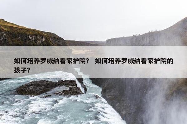 如何培养罗威纳看家护院？ 如何培养罗威纳看家护院的孩子？