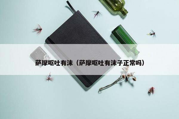 萨摩呕吐有沫（萨摩呕吐有沫子正常吗）