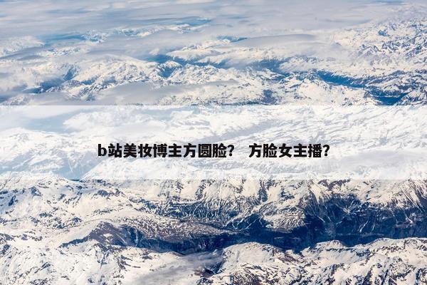 b站美妆博主方圆脸？ 方脸女主播？
