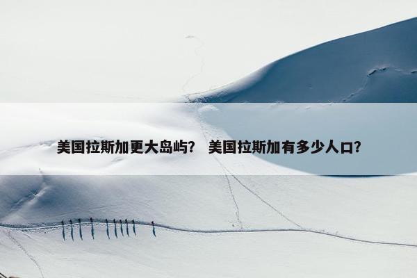 美国拉斯加更大岛屿？ 美国拉斯加有多少人口？