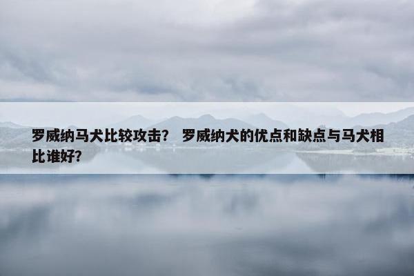 罗威纳马犬比较攻击？ 罗威纳犬的优点和缺点与马犬相比谁好？