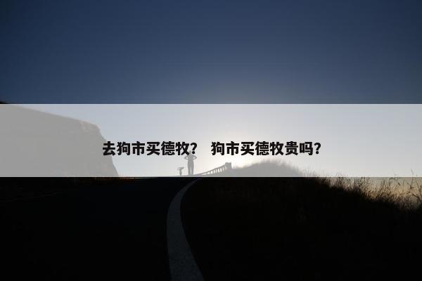 去狗市买德牧？ 狗市买德牧贵吗？