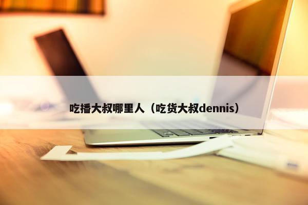 吃播大叔哪里人（吃货大叔dennis）