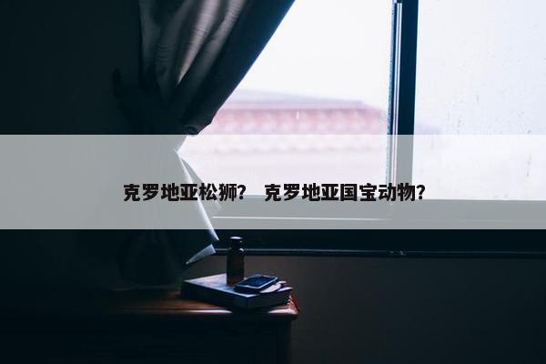 克罗地亚松狮？ 克罗地亚国宝动物？