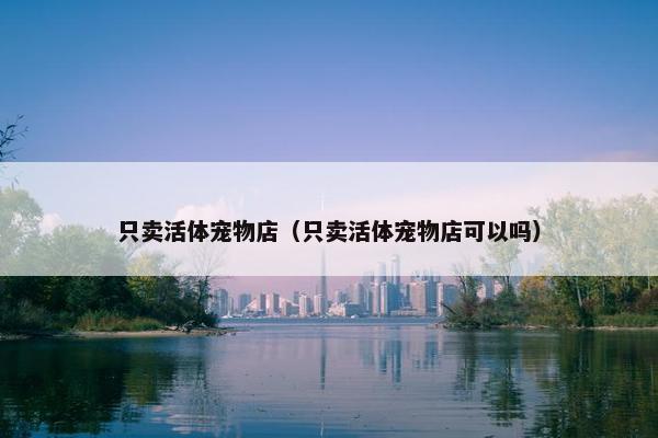 只卖活体宠物店（只卖活体宠物店可以吗）