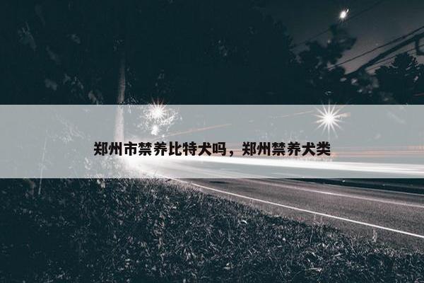 郑州市禁养比特犬吗，郑州禁养犬类