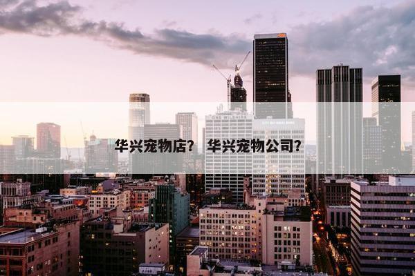 华兴宠物店？ 华兴宠物公司？