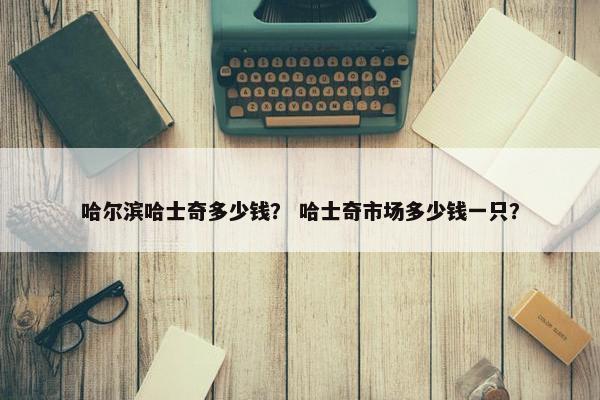 哈尔滨哈士奇多少钱？ 哈士奇市场多少钱一只？