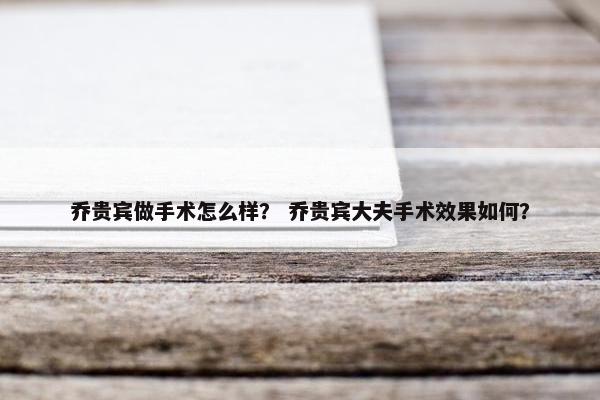 乔贵宾做手术怎么样？ 乔贵宾大夫手术效果如何？