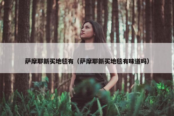 萨摩耶新买地毯有（萨摩耶新买地毯有味道吗）