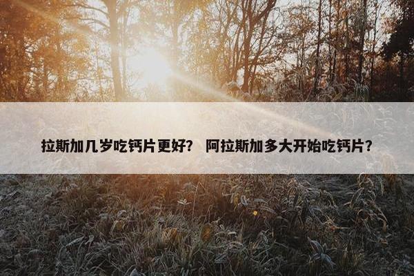 拉斯加几岁吃钙片更好？ 阿拉斯加多大开始吃钙片？