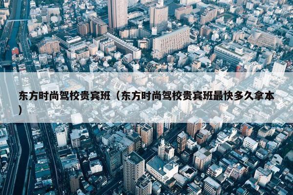东方时尚驾校贵宾班（东方时尚驾校贵宾班最快多久拿本）