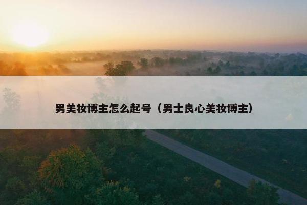 男美妆博主怎么起号（男士良心美妆博主）