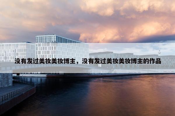 没有发过美妆美妆博主，没有发过美妆美妆博主的作品