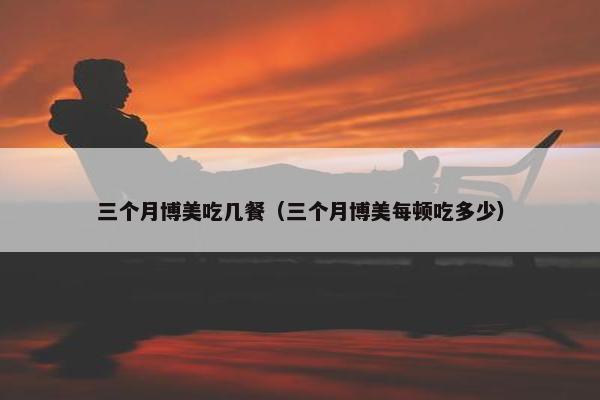 三个月博美吃几餐（三个月博美每顿吃多少）