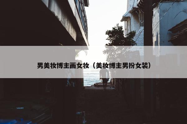 男美妆博主画女妆（美妆博主男扮女装）