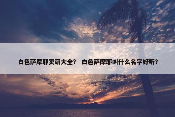 白色萨摩耶卖萌大全？ 白色萨摩耶叫什么名字好听？