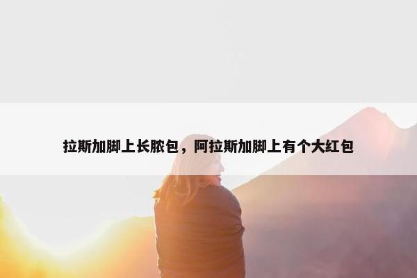 拉斯加脚上长脓包，阿拉斯加脚上有个大红包