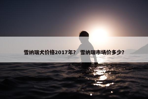 雪纳瑞犬价格2017年？ 雪纳瑞市场价多少？