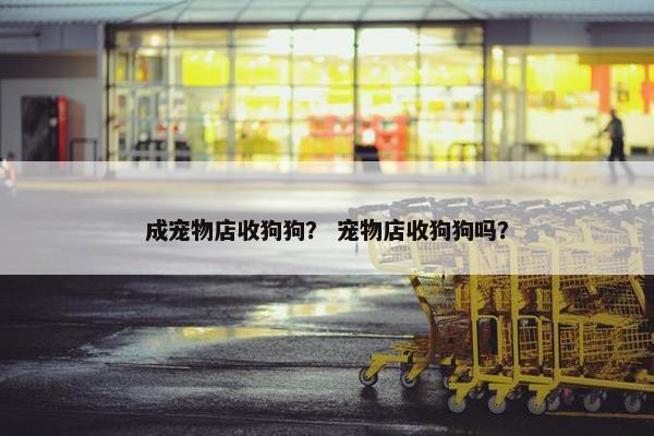 成宠物店收狗狗？ 宠物店收狗狗吗？