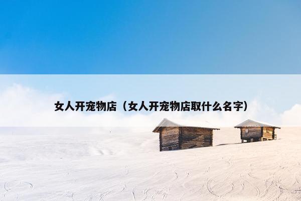 女人开宠物店（女人开宠物店取什么名字）