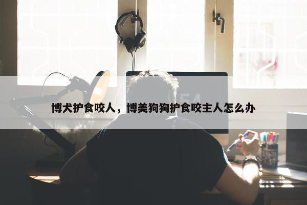 博犬护食咬人，博美狗狗护食咬主人怎么办