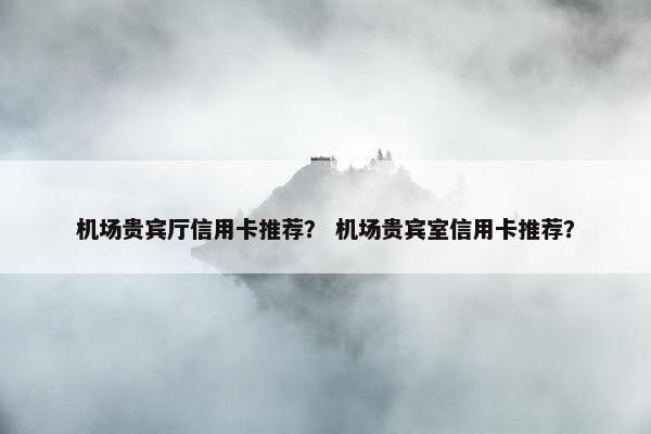 机场贵宾厅信用卡推荐？ 机场贵宾室信用卡推荐？
