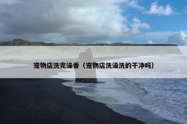 宠物店洗完澡香（宠物店洗澡洗的干净吗）