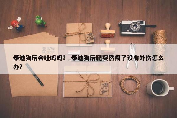 泰迪狗后会吐吗吗？ 泰迪狗后腿突然瘸了没有外伤怎么办？
