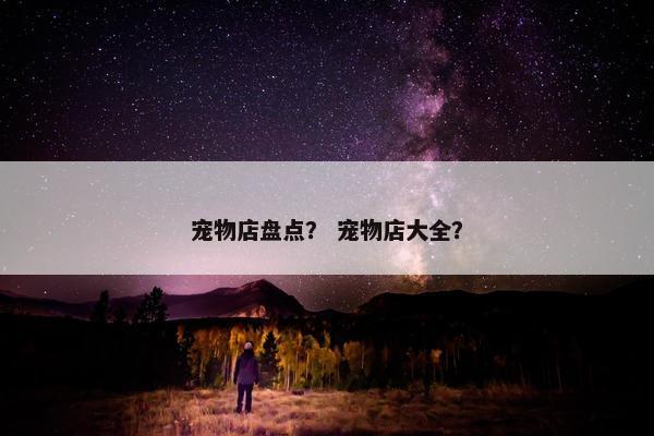 宠物店盘点？ 宠物店大全？