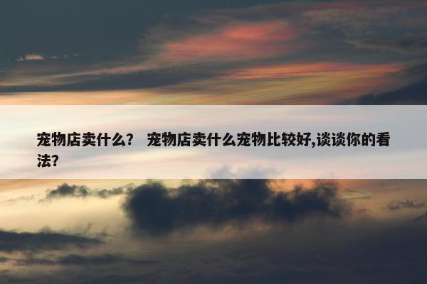 宠物店卖什么？ 宠物店卖什么宠物比较好,谈谈你的看法？