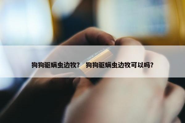 狗狗驱螨虫边牧？ 狗狗驱螨虫边牧可以吗？