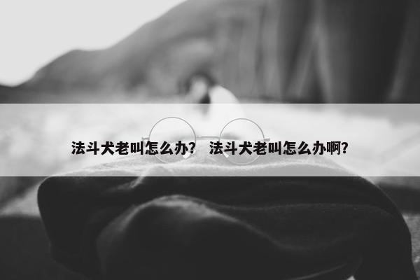 法斗犬老叫怎么办？ 法斗犬老叫怎么办啊？