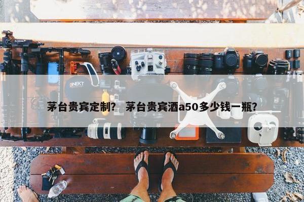 茅台贵宾定制？ 茅台贵宾酒a50多少钱一瓶？