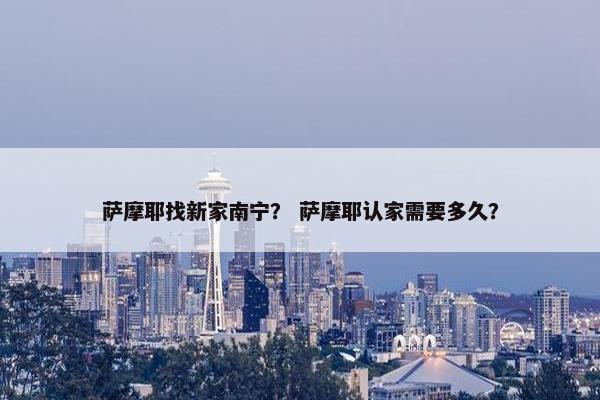 萨摩耶找新家南宁？ 萨摩耶认家需要多久？