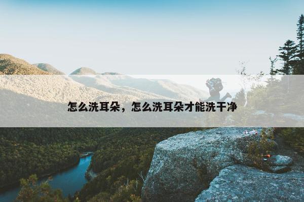 怎么洗耳朵，怎么洗耳朵才能洗干净