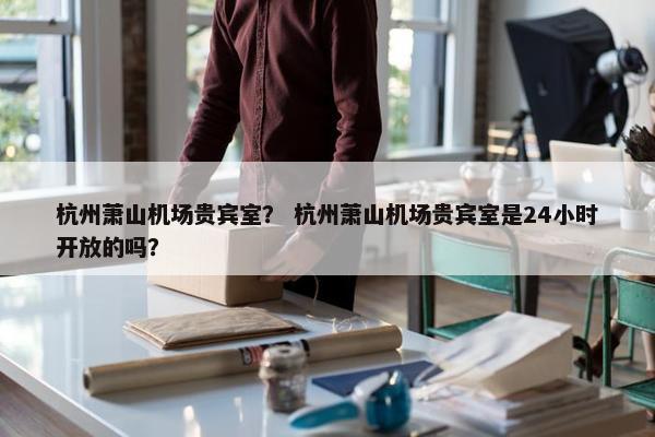 杭州萧山机场贵宾室？ 杭州萧山机场贵宾室是24小时开放的吗？