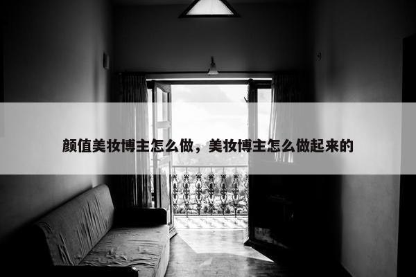 颜值美妆博主怎么做，美妆博主怎么做起来的