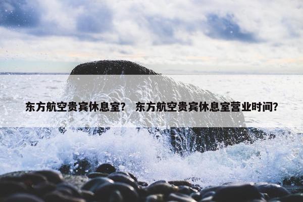 东方航空贵宾休息室？ 东方航空贵宾休息室营业时间？