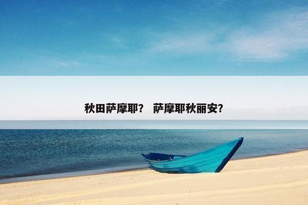 秋田萨摩耶？ 萨摩耶秋丽安？