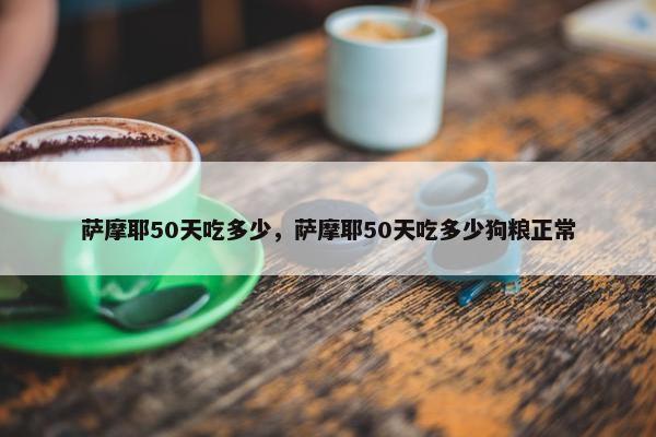 萨摩耶50天吃多少，萨摩耶50天吃多少狗粮正常