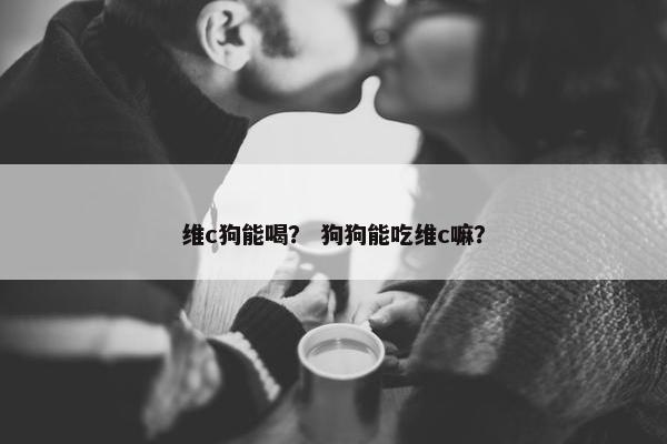 维c狗能喝？ 狗狗能吃维c嘛？