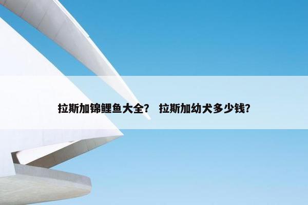 拉斯加锦鲤鱼大全？ 拉斯加幼犬多少钱？