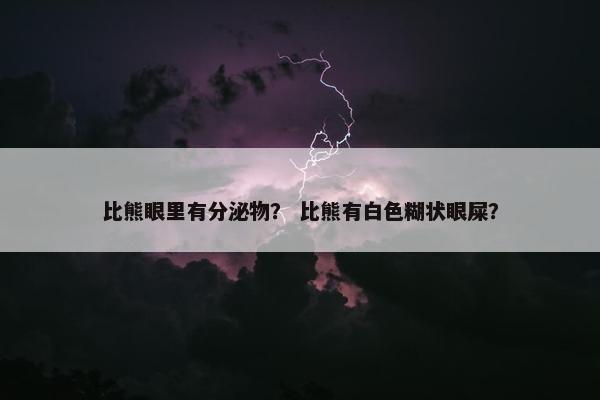 比熊眼里有分泌物？ 比熊有白色糊状眼屎？