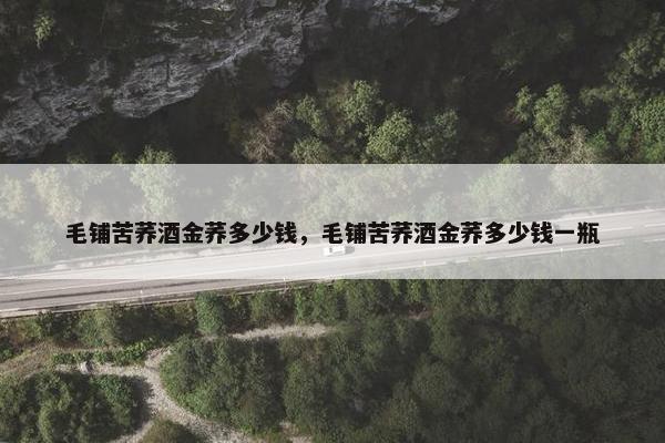 毛铺苦荞酒金荞多少钱，毛铺苦荞酒金荞多少钱一瓶