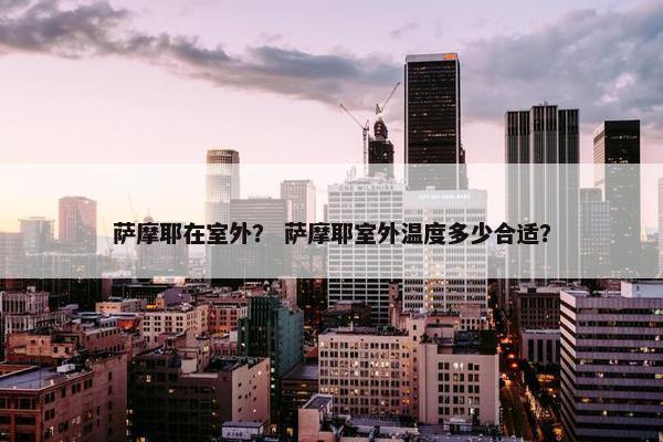 萨摩耶在室外？ 萨摩耶室外温度多少合适？