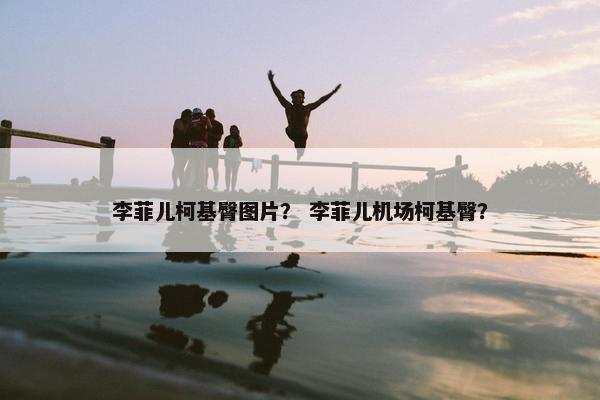 李菲儿柯基臀图片？ 李菲儿机场柯基臀？