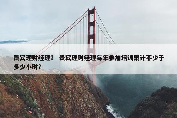 贵宾理财经理？ 贵宾理财经理每年参加培训累计不少于多少小时？