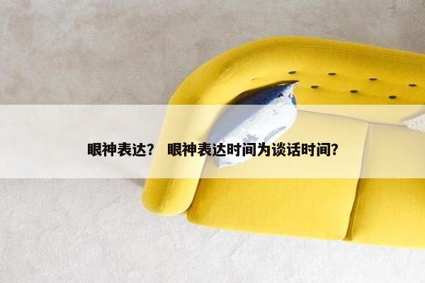 眼神表达？ 眼神表达时间为谈话时间？