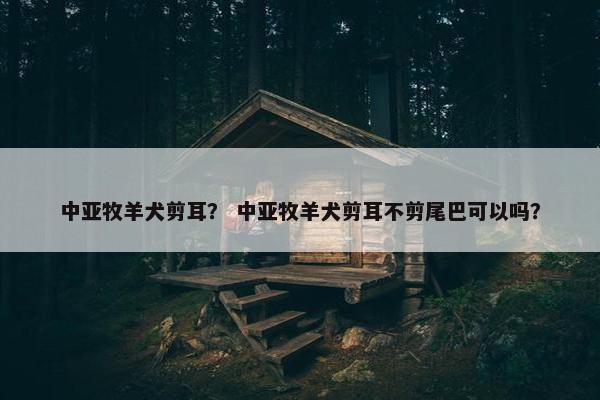 中亚牧羊犬剪耳？ 中亚牧羊犬剪耳不剪尾巴可以吗？